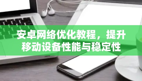 安卓网络优化教程，提升移动设备性能与稳定性