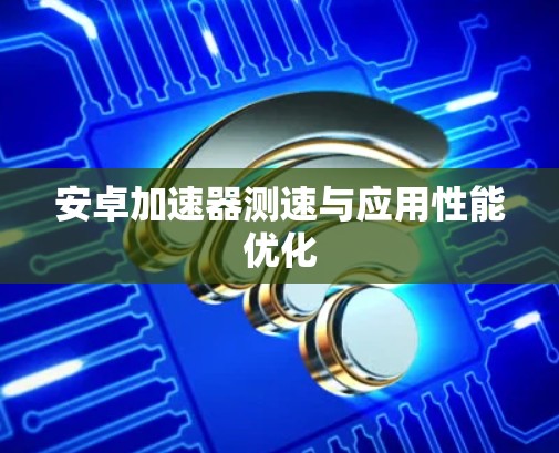 安卓加速器测速与应用性能优化 安卓加速器测速与应用性能优化
