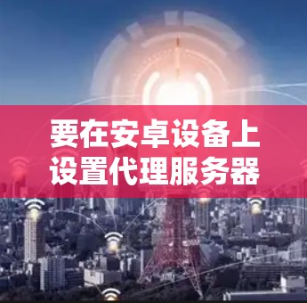 要在安卓设备上设置代理服务器,可以按照以下步骤进行操作