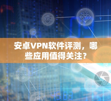 安卓VPN软件评测,哪些应用值得关注? 安卓VPN软件评测,哪些应用值得关注?