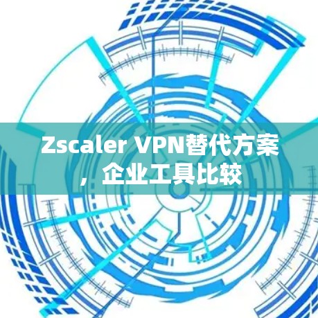 Zscaler VPN替代方案，企业工具比较