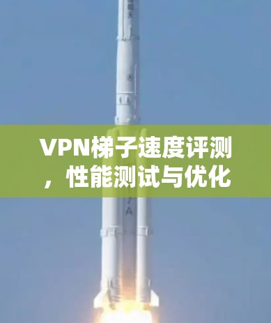 VPN梯子速度评测,性能测试与优化建议 VPN梯子速度评测,性能测试与优化建议