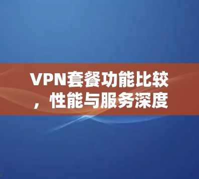 VPN套餐功能比较,性能与服务深度解析 VPN套餐功能比较,性能与服务深度解析