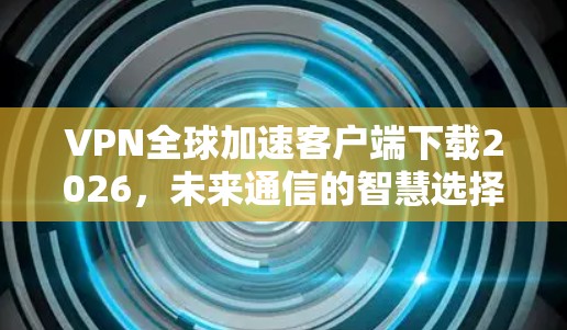 VPN全球加速客户端下载2026,未来通信的智慧选择