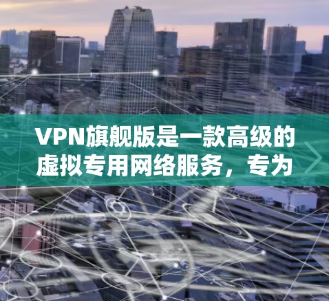 VPN旗舰版是一款高级的虚拟专用网络服务,专为需要高级安全、更高性能和更多功能的用户设计。它相比普通VPN在以下几个方面具有显著优势