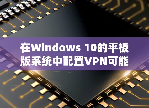 在Windows 10的平板版系统中配置VPN可能会遇到一些特定的问题,以下是一些可能遇到的问题及解决方法