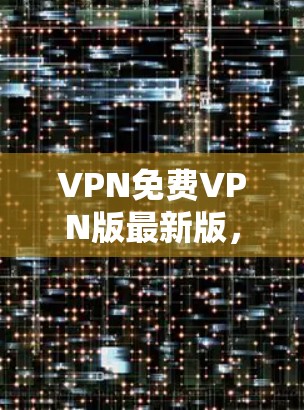 VPN免费VPN版最新版,功能与安全性的全面解析 VPN免费VPN版最新版,功能与安全性的全面解析