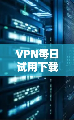 VPN每日试用下载,技术深度与用户体验分析 VPN每日试用下载,技术深度与用户体验分析