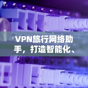 VPN旅行网络助手,打造智能化、安全的国际联网解决方案 VPN旅行网络助手,打造智能化、安全的国际联网解决方案